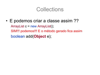 Collections
• E podemos criar a classe assim ??
  ArrayList c = new ArrayList();
  SIM!!! podemos!!! E o método gerado fica assim
  boolean add(Object e);
 