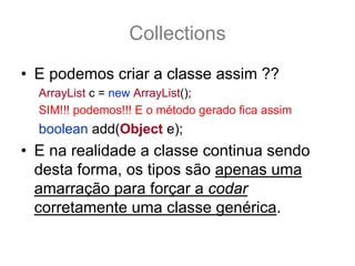 Collections
• E podemos criar a classe assim ??
  ArrayList c = new ArrayList();
  SIM!!! podemos!!! E o método gerado fica assim
  boolean add(Object e);
• E na realidade a classe continua sendo
  desta forma, os tipos são apenas uma
  amarração para forçar a codar
  corretamente uma classe genérica.
 