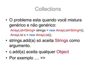 Collections
• O problema esta quando você mistura
  genérico e não genérico:
  ArrayList<String> strings = new ArrayList<String>();
  ArrayList c = new ArrayList();
• strings.add(a) só aceita Strings como
  argumento.
• c.add(a) aceita qualquer Object
• Por exemplo .... =>
 