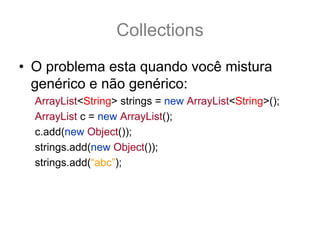 Collections
• O problema esta quando você mistura
  genérico e não genérico:
  ArrayList<String> strings = new ArrayList<String>();
  ArrayList c = new ArrayList();
  c.add(new Object());
  strings.add(new Object());
  strings.add(“abc”);
 