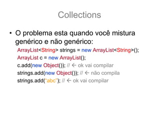 Collections
• O problema esta quando você mistura
  genérico e não genérico:
  ArrayList<String> strings = new ArrayList<String>();
  ArrayList c = new ArrayList();
  c.add(new Object()); //   ok vai compilar
  strings.add(new Object()); //   não compila
  strings.add(“abc”); //  ok vai compilar
 
