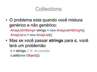 Collections
• O problema esta quando você mistura
  genérico e não genérico:
  ArrayList<String> strings = new ArrayList<String>();
  ArrayList c = new ArrayList();
• Mas se você passar strings para c, você
  terá um problemão
  c = strings; // ok compila MAS É PERIGOSO!
  c.add(new Object()); // compila NÃO gera Exception
 