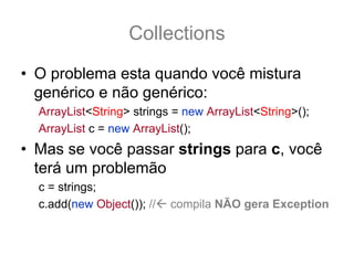 Collections
• O problema esta quando você mistura
  genérico e não genérico:
  ArrayList<String> strings = new ArrayList<String>();
  ArrayList c = new ArrayList();
• Mas se você passar strings para c, você
  terá um problemão
  c = strings; // ok compila MAS É PERIGOSO!
  c.add(new Object()); // compila NÃO gera Exception
 