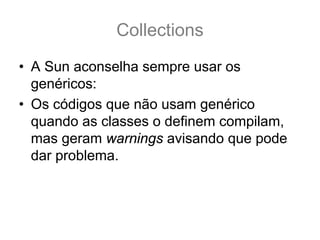Collections
• A Sun aconselha sempre usar os
  genéricos:
• Os códigos que não usam genérico
  quando as classes o definem compilam,
  mas geram warnings avisando que pode
  dar problema.
 