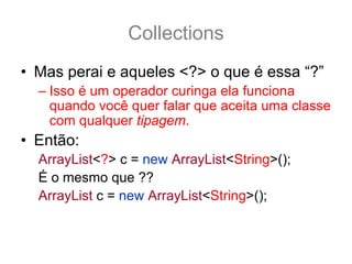 Collections
• Mas perai e aqueles <?> o que é essa “?”
  – Isso é um operador curinga ela funciona
    quando você quer falar que aceita uma classe
    com qualquer tipagem.
• Então:
  ArrayList<?> c = new ArrayList<String>();
  É o mesmo que ??
  ArrayList c = new ArrayList<String>();
  NÃO!! São diferentes!
 