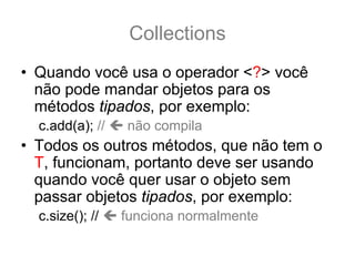 Collections
• Quando você usa o operador <?> você
  não pode mandar objetos para os
  métodos tipados, por exemplo:
  c.add(a); //   não compila
• Todos os outros métodos, que não tem o
  T, funcionam, portanto deve ser usando
  quando você quer usar o objeto sem
  passar objetos tipados, por exemplo:
  c.size(); //   funciona normalmente
 