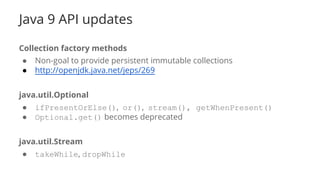 Java 9 API updates
Collection factory methods
● Non-goal to provide persistent immutable collections
● http://openjdk.java.net/jeps/269
java.util.Optional
● ifPresentOrElse(), or(), stream(), getWhenPresent()
● Optional.get() becomes deprecated
java.util.Stream
● takeWhile, dropWhile
 
