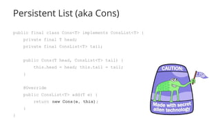 Persistent List (aka Cons)
public final class Cons<T> implements ConsList<T> {
private final T head;
private final ConsList<T> tail;
public Cons(T head, ConsList<T> tail) {
this.head = head; this.tail = tail;
}
@Override
public ConsList<T> add(T e) {
return new Cons(e, this);
}
}
 