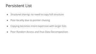 Persistent List
● Structural sharing: no need to copy full structure
● Poor locality due to pointer chasing
● Copying becomes more expensive with larger lists
● Poor Random Access and thus Data Decomposition
 