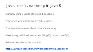 java.util.HashMap in Java 8
Starts by using a List to store colliding values.
Trees used when there are over 8 elements
Tree based nodes use about twice the memory
Make heavy collision lookup case O(log(N)) rather than O(N)
Relies on keys being Comparable
https://github.com/RichardWarburton/map-visualiser
 