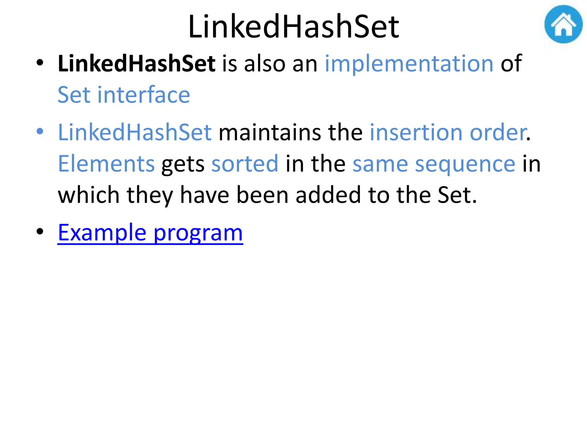 LinkedHashSet
• LinkedHashSet is also an implementation of
Set interface
• LinkedHashSet maintains the insertion order.
Elements gets sorted in the same sequence in
which they have been added to the Set.
• Example program
 