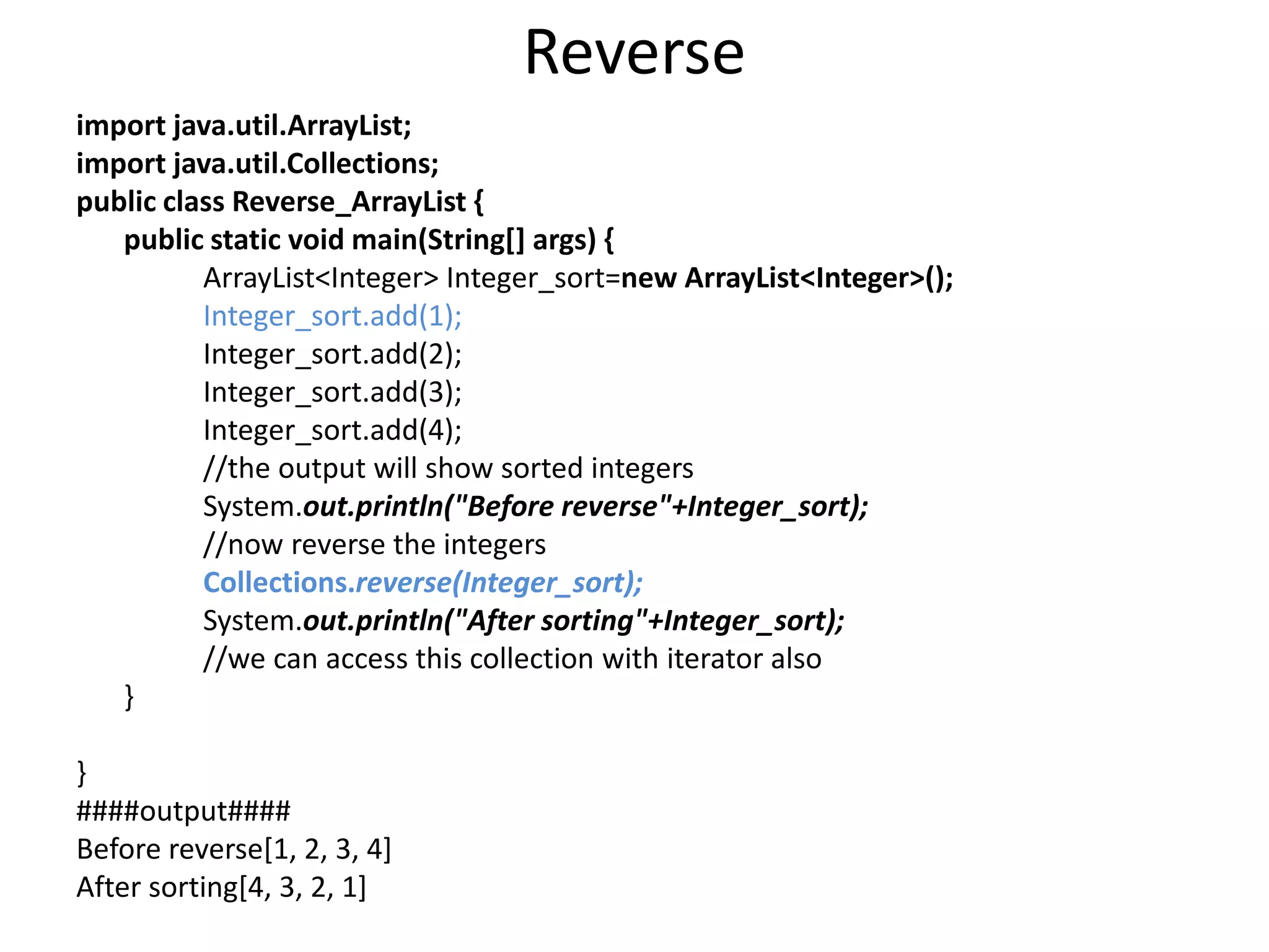 Reverse
import java.util.ArrayList;
import java.util.Collections;
public class Reverse_ArrayList {
public static void main(String[] args) {
ArrayList<Integer> Integer_sort=new ArrayList<Integer>();
Integer_sort.add(1);
Integer_sort.add(2);
Integer_sort.add(3);
Integer_sort.add(4);
//the output will show sorted integers
System.out.println("Before reverse"+Integer_sort);
//now reverse the integers
Collections.reverse(Integer_sort);
System.out.println("After sorting"+Integer_sort);
//we can access this collection with iterator also
}
}
####output####
Before reverse[1, 2, 3, 4]
After sorting[4, 3, 2, 1]
 