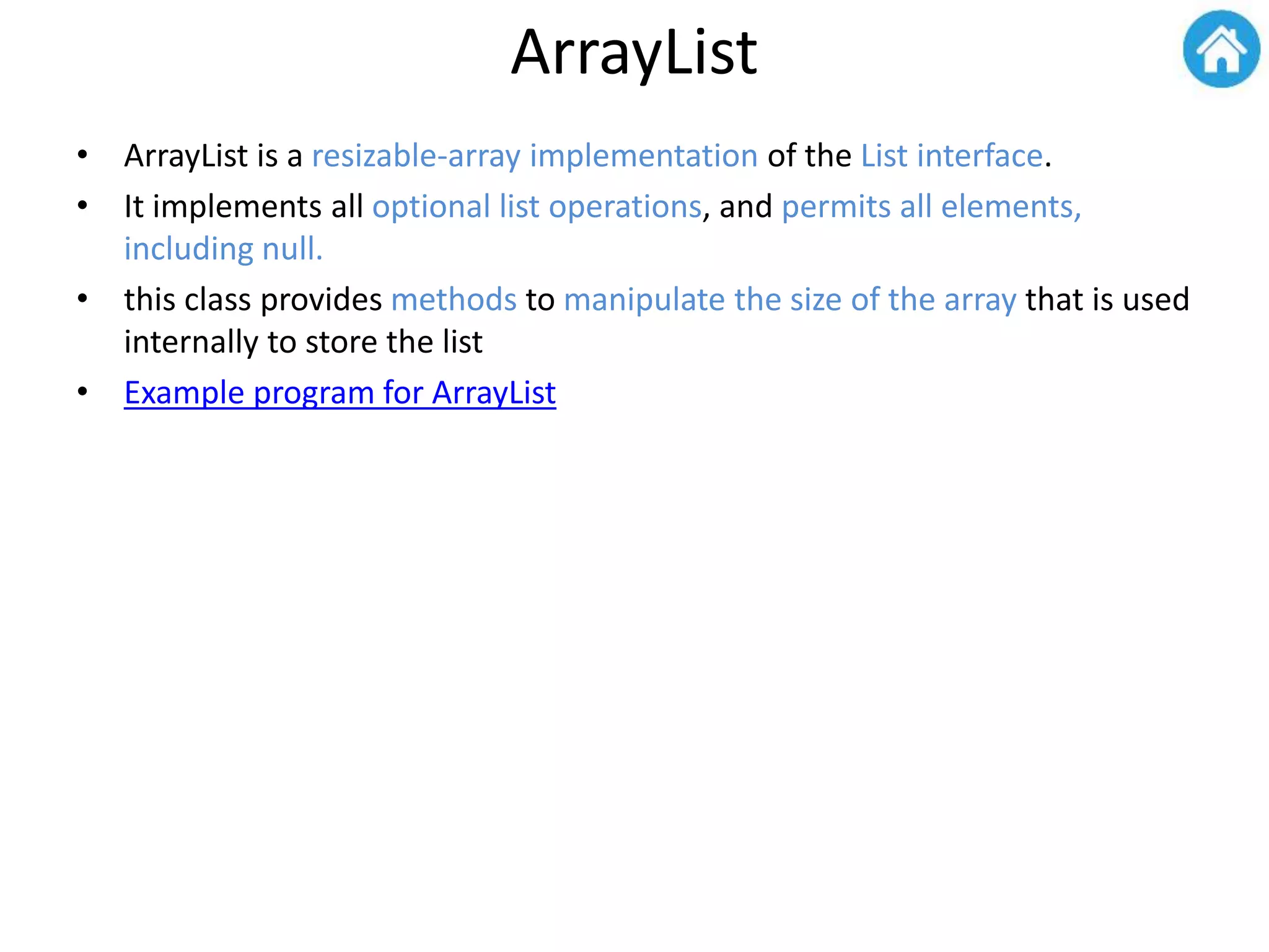 ArrayList
• ArrayList is a resizable-array implementation of the List interface.
• It implements all optional list operations, and permits all elements,
including null.
• this class provides methods to manipulate the size of the array that is used
internally to store the list
• Example program for ArrayList
 