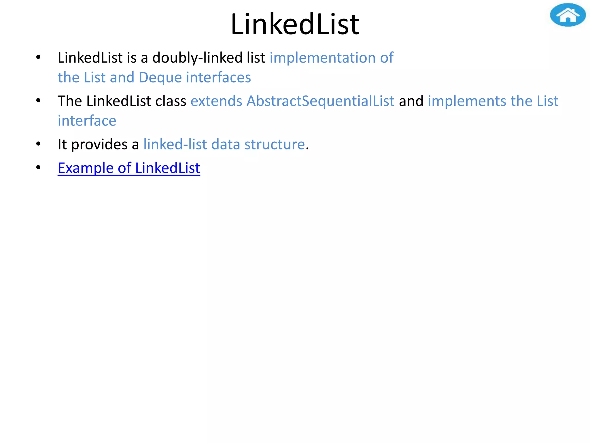 LinkedList
• LinkedList is a doubly-linked list implementation of
the List and Deque interfaces
• The LinkedList class extends AbstractSequentialList and implements the List
interface
• It provides a linked-list data structure.
• Example of LinkedList
 
