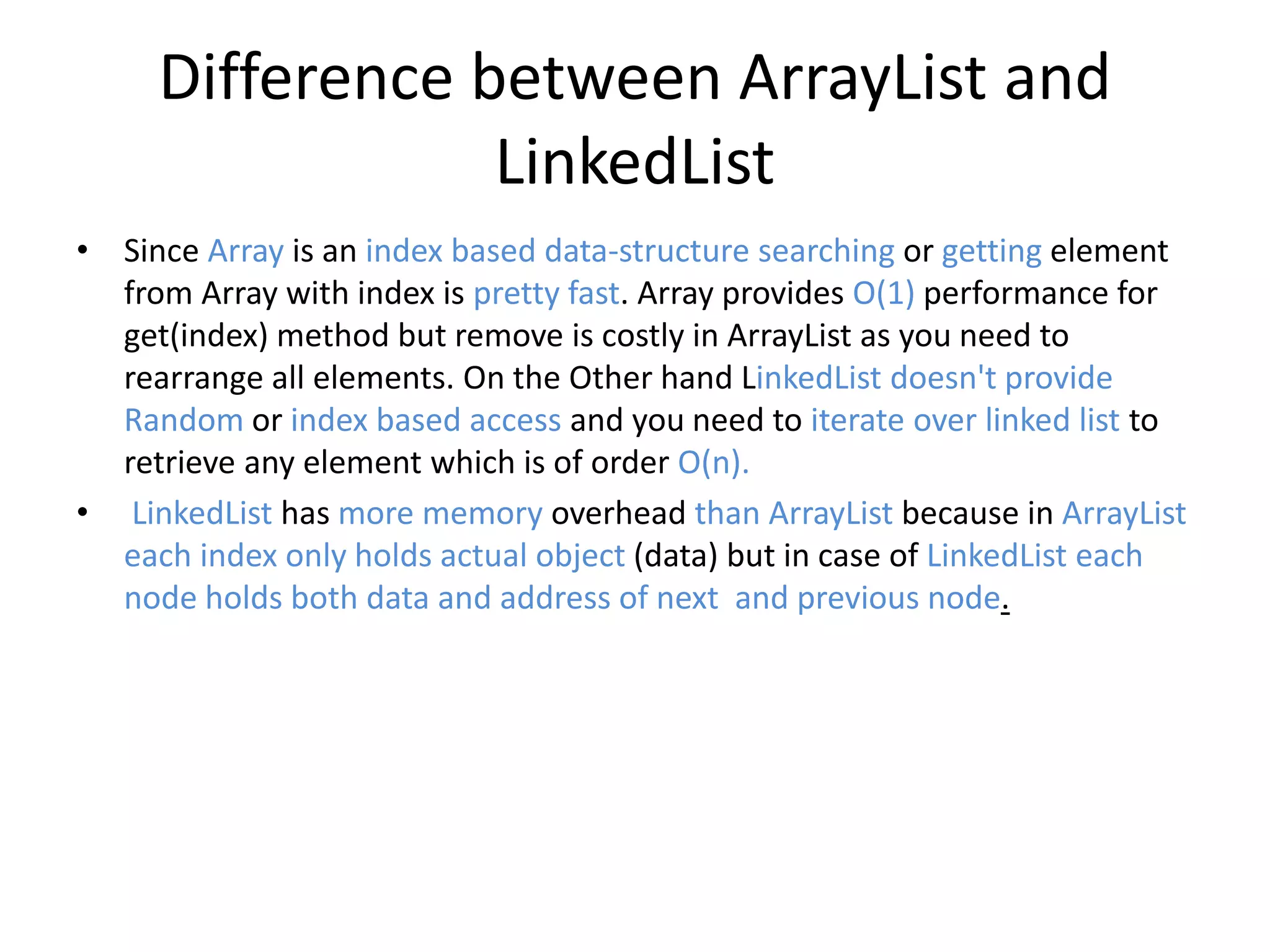 Difference between ArrayList and
LinkedList
• Since Array is an index based data-structure searching or getting element
from Array with index is pretty fast. Array provides O(1) performance for
get(index) method but remove is costly in ArrayList as you need to
rearrange all elements. On the Other hand LinkedList doesn't provide
Random or index based access and you need to iterate over linked list to
retrieve any element which is of order O(n).
• LinkedList has more memory overhead than ArrayList because in ArrayList
each index only holds actual object (data) but in case of LinkedList each
node holds both data and address of next and previous node.
 
