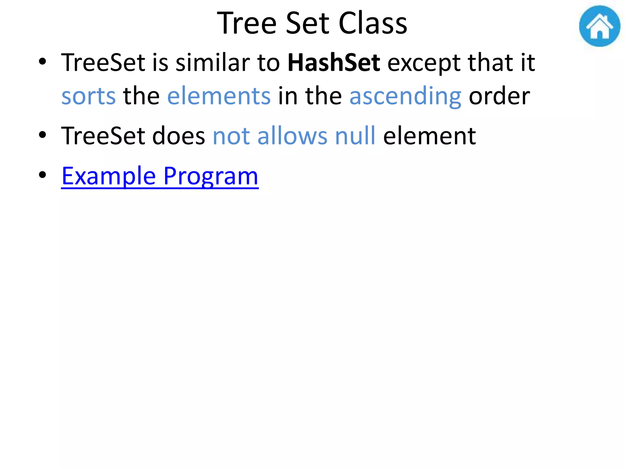 Tree Set Class
• TreeSet is similar to HashSet except that it
sorts the elements in the ascending order
• TreeSet does not allows null element
• Example Program
 