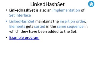 LinkedHashSet
• LinkedHashSet is also an implementation of
Set interface
• LinkedHashSet maintains the insertion order.
Elements gets sorted in the same sequence in
which they have been added to the Set.
• Example program
 