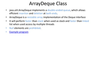 ArrayDeque Class
• java.util.ArrayDeque implements a double-ended queue, which allows
efficient insertion and deletion at both ends.
• ArrayDeque is a resizable array implementation of the Deque interface
• It will perform faster than stack when used as stack and faster than linked
list when used access by multiple threads
• Null elements are prohibited.
• Example program
 