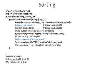 Sorting
import java.util.ArrayList;
import java.util.Collections;
public class Sorting_Array_List {
public static void main(String[] args) {
ArrayList<Integer> Integer_sort=new ArrayList<Integer>();
In`teger_sort.add(1); Integer_sort.add(0);
Integer_sort.add(8); Integer_sort.add(3);
//the output will show unsorted integers
System.out.println("Before sorting"+Integer_sort);
//now sorting the integers
Collections.sort(Integer_sort);
System.out.println("After sorting"+Integer_sort);
//we can access this collection with iterator also
}
}
####output####
Before sorting[1, 0, 8, 3]
After sorting[0, 1, 3, 8]
 
