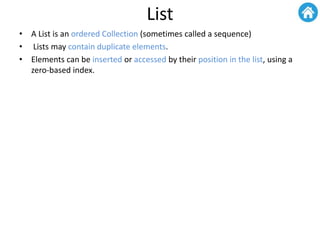 List
• A List is an ordered Collection (sometimes called a sequence)
• Lists may contain duplicate elements.
• Elements can be inserted or accessed by their position in the list, using a
zero-based index.
 