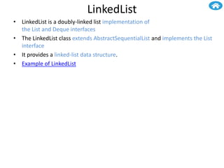 LinkedList
• LinkedList is a doubly-linked list implementation of
the List and Deque interfaces
• The LinkedList class extends AbstractSequentialList and implements the List
interface
• It provides a linked-list data structure.
• Example of LinkedList
 