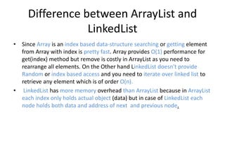 Difference between ArrayList and
LinkedList
• Since Array is an index based data-structure searching or getting element
from Array with index is pretty fast. Array provides O(1) performance for
get(index) method but remove is costly in ArrayList as you need to
rearrange all elements. On the Other hand LinkedList doesn't provide
Random or index based access and you need to iterate over linked list to
retrieve any element which is of order O(n).
• LinkedList has more memory overhead than ArrayList because in ArrayList
each index only holds actual object (data) but in case of LinkedList each
node holds both data and address of next and previous node.
 