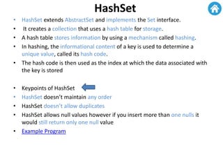 HashSet
• HashSet extends AbstractSet and implements the Set interface.
• It creates a collection that uses a hash table for storage.
• A hash table stores information by using a mechanism called hashing.
• In hashing, the informational content of a key is used to determine a
unique value, called its hash code.
• The hash code is then used as the index at which the data associated with
the key is stored
• Keypoints of HashSet
• HashSet doesn’t maintain any order
• HashSet doesn’t allow duplicates
• HashSet allows null values however if you insert more than one nulls it
would still return only one null value
• Example Program
 