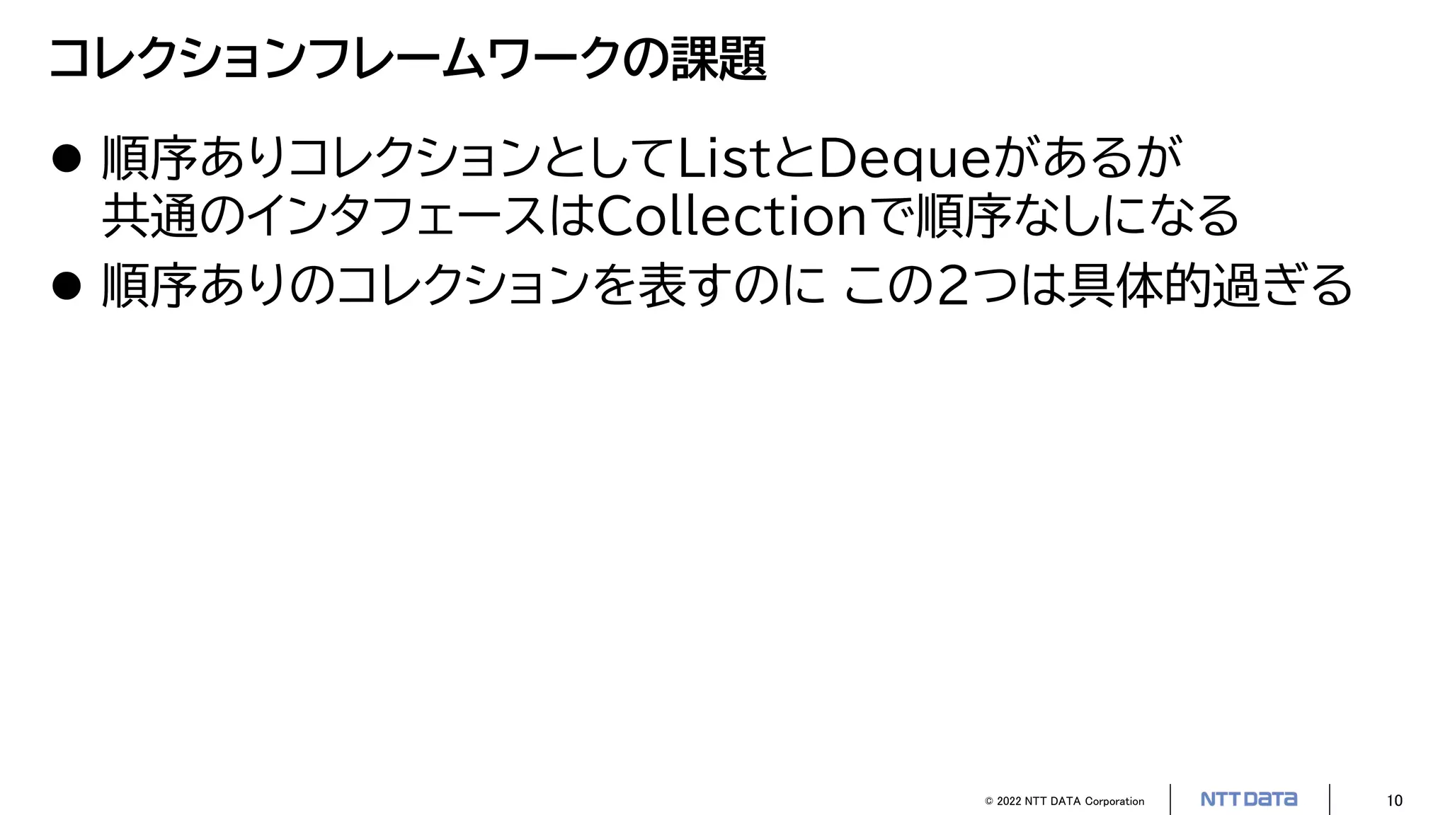© 2022 NTT DATA Corporation 10
コレクションフレームワークの課題
 順序ありコレクションとしてListとDequeがあるが
共通のインタフェースはCollectionで順序なしになる
 順序ありのコレクションを表すのに この2つは具体的過ぎる
 