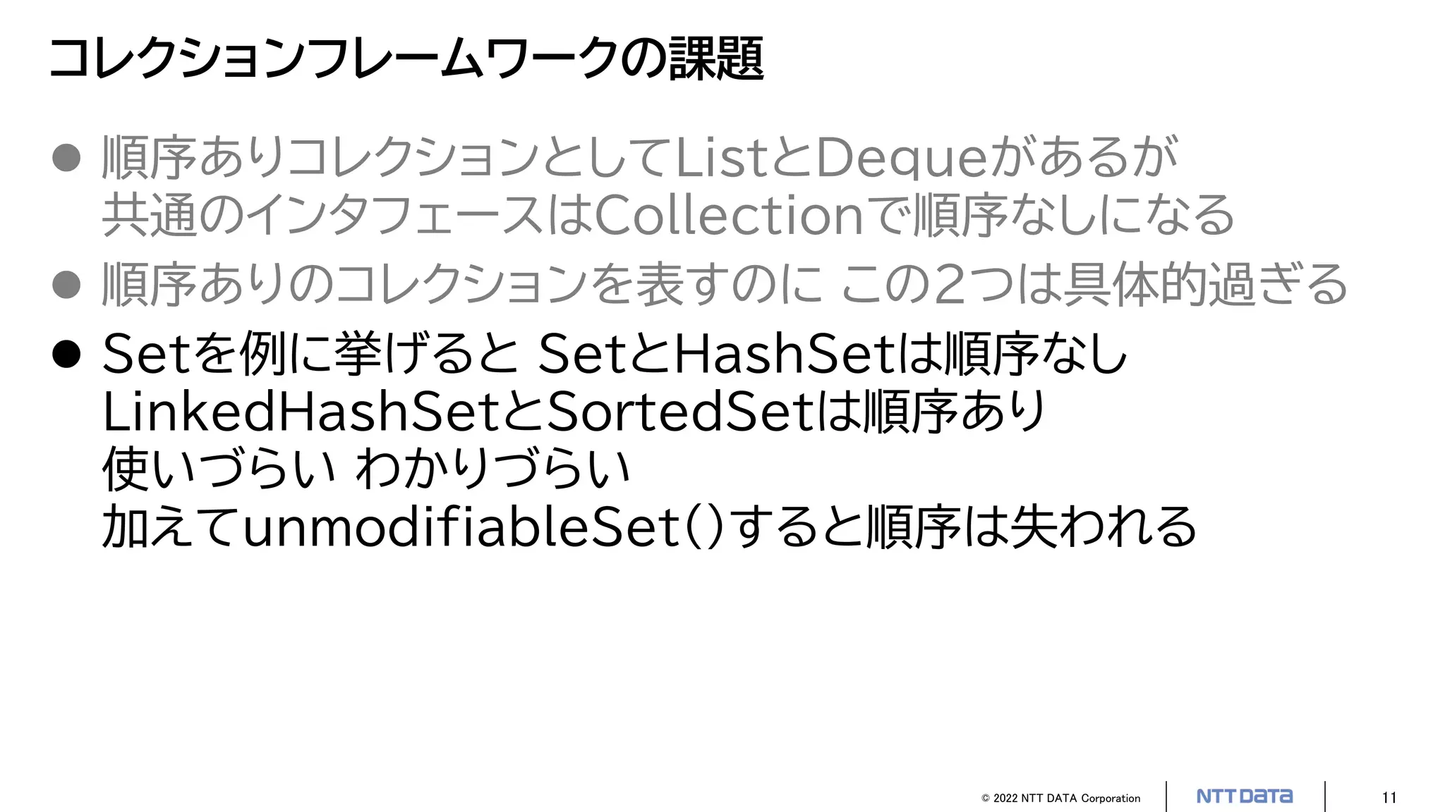 © 2022 NTT DATA Corporation 11
コレクションフレームワークの課題
 順序ありコレクションとしてListとDequeがあるが
共通のインタフェースはCollectionで順序なしになる
 順序ありのコレクションを表すのに この2つは具体的過ぎる
 Setを例に挙げると SetとHashSetは順序なし
LinkedHashSetとSortedSetは順序あり
使いづらい わかりづらい
加えてunmodifiableSet()すると順序は失われる
 