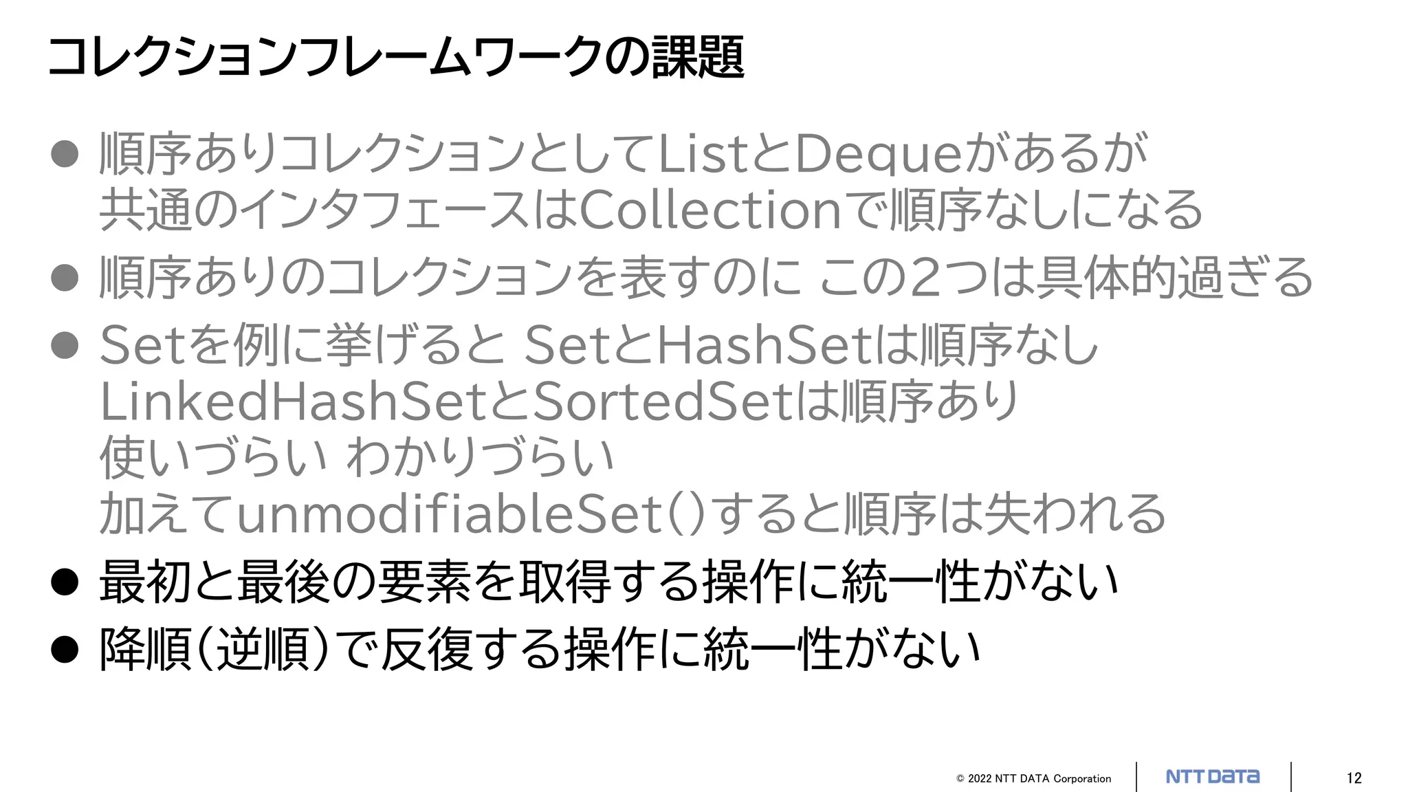 © 2022 NTT DATA Corporation 12
コレクションフレームワークの課題
 順序ありコレクションとしてListとDequeがあるが
共通のインタフェースはCollectionで順序なしになる
 順序ありのコレクションを表すのに この2つは具体的過ぎる
 Setを例に挙げると SetとHashSetは順序なし
LinkedHashSetとSortedSetは順序あり
使いづらい わかりづらい
加えてunmodifiableSet()すると順序は失われる
 最初と最後の要素を取得する操作に統一性がない
 降順（逆順）で反復する操作に統一性がない
 