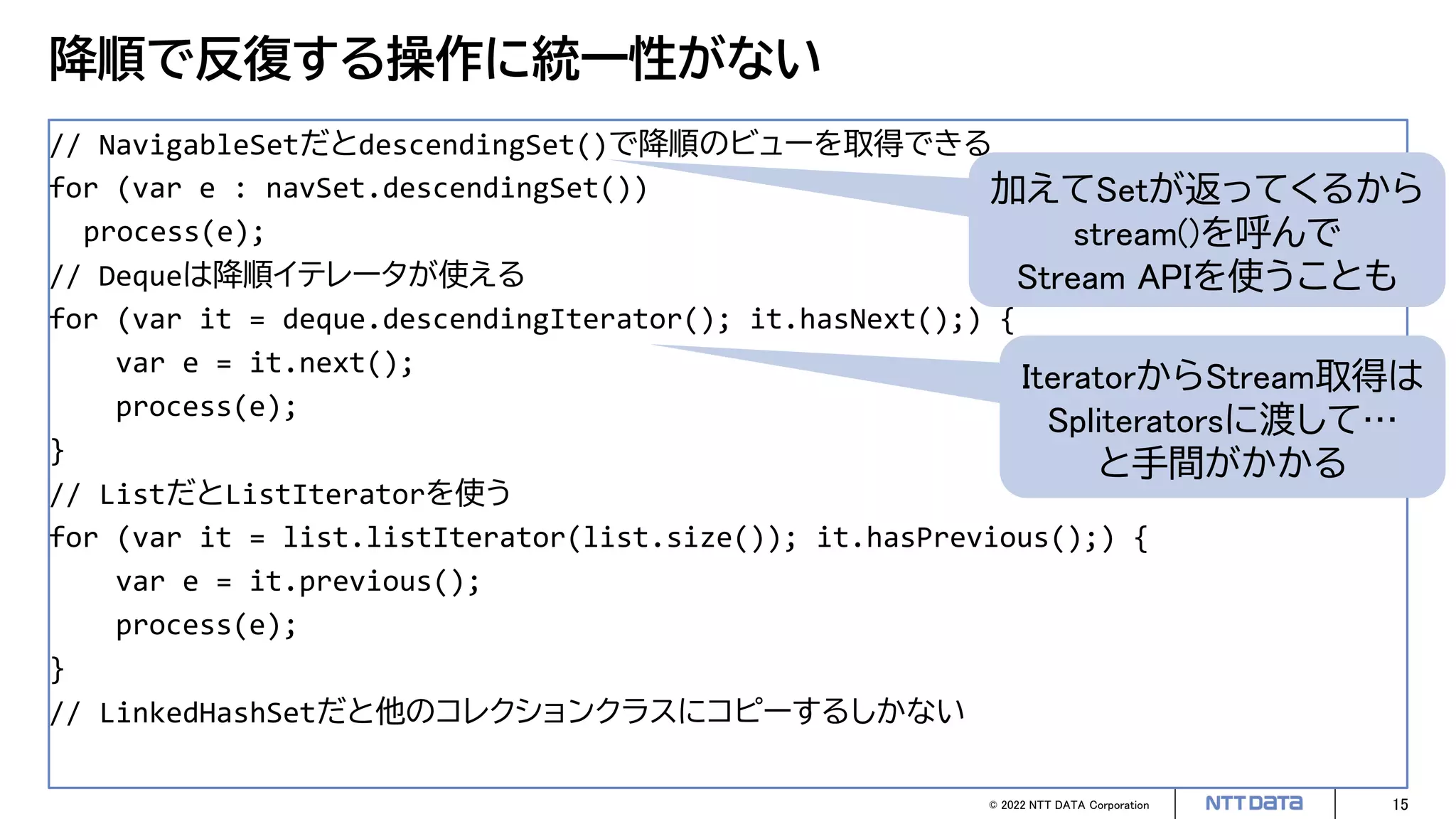 © 2022 NTT DATA Corporation 15
降順で反復する操作に統一性がない
// NavigableSetだとdescendingSet()で降順のビューを取得できる
for (var e : navSet.descendingSet())
process(e);
// Dequeは降順イテレータが使える
for (var it = deque.descendingIterator(); it.hasNext();) {
var e = it.next();
process(e);
}
// ListだとListIteratorを使う
for (var it = list.listIterator(list.size()); it.hasPrevious();) {
var e = it.previous();
process(e);
}
// LinkedHashSetだと他のコレクションクラスにコピーするしかない
加えてSetが返ってくるから
stream()を呼んで
Stream APIを使うことも
IteratorからStream取得は
Spliteratorsに渡して…
と手間がかかる
 
