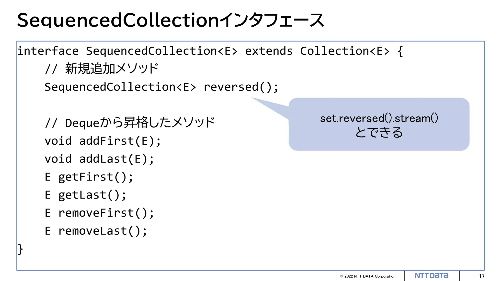 © 2022 NTT DATA Corporation 17
SequencedCollectionインタフェース
interface SequencedCollection<E> extends Collection<E> {
// 新規追加メソッド
SequencedCollection<E> reversed();
// Dequeから昇格したメソッド
void addFirst(E);
void addLast(E);
E getFirst();
E getLast();
E removeFirst();
E removeLast();
}
set.reversed().stream()
とできる
 