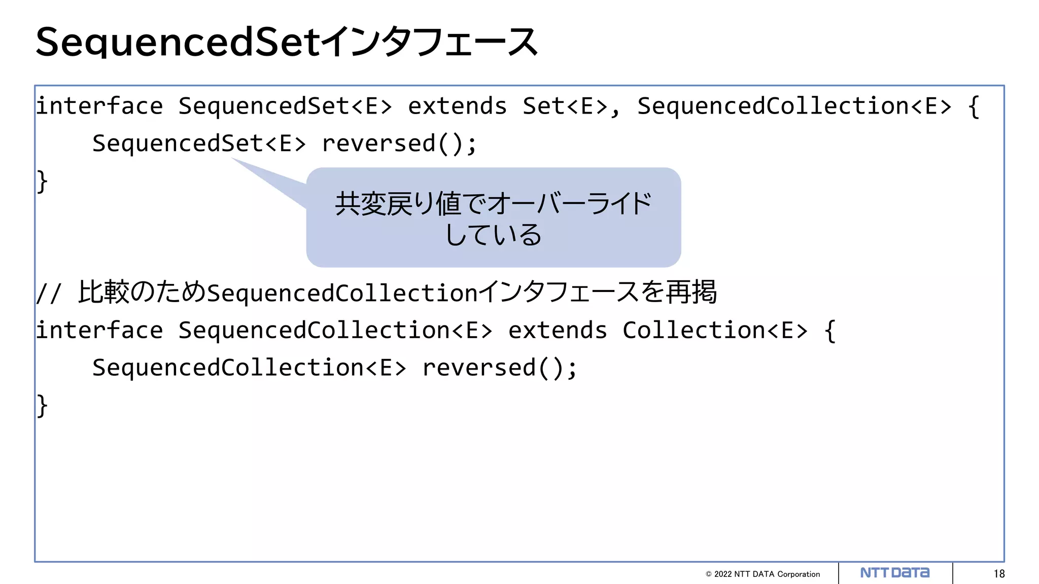© 2022 NTT DATA Corporation 18
SequencedSetインタフェース
interface SequencedSet<E> extends Set<E>, SequencedCollection<E> {
SequencedSet<E> reversed();
}
// 比較のためSequencedCollectionインタフェースを再掲
interface SequencedCollection<E> extends Collection<E> {
SequencedCollection<E> reversed();
}
共変戻り値でオーバーライド
している
 