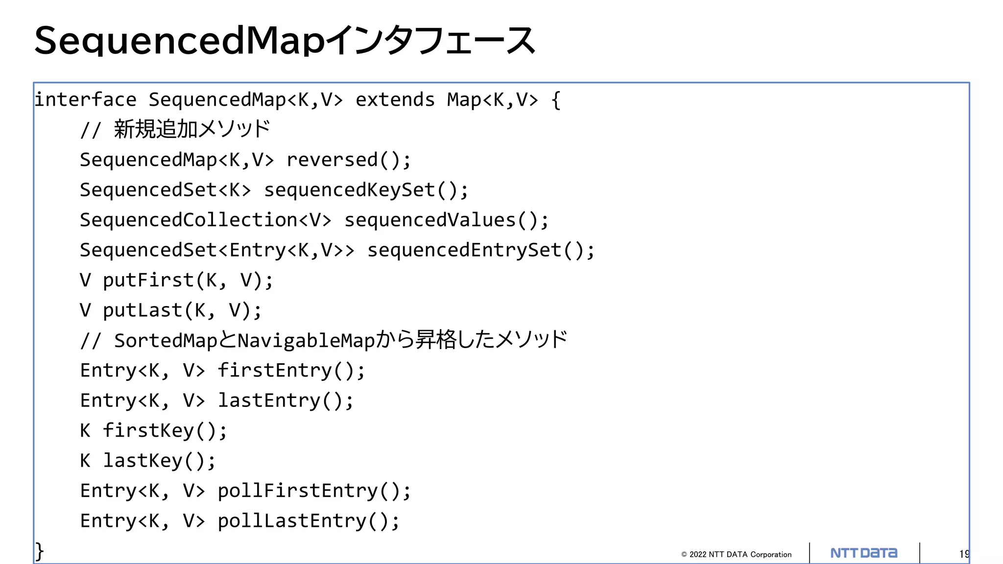 © 2022 NTT DATA Corporation 19
SequencedMapインタフェース
interface SequencedMap<K,V> extends Map<K,V> {
// 新規追加メソッド
SequencedMap<K,V> reversed();
SequencedSet<K> sequencedKeySet();
SequencedCollection<V> sequencedValues();
SequencedSet<Entry<K,V>> sequencedEntrySet();
V putFirst(K, V);
V putLast(K, V);
// SortedMapとNavigableMapから昇格したメソッド
Entry<K, V> firstEntry();
Entry<K, V> lastEntry();
K firstKey();
K lastKey();
Entry<K, V> pollFirstEntry();
Entry<K, V> pollLastEntry();
}
 