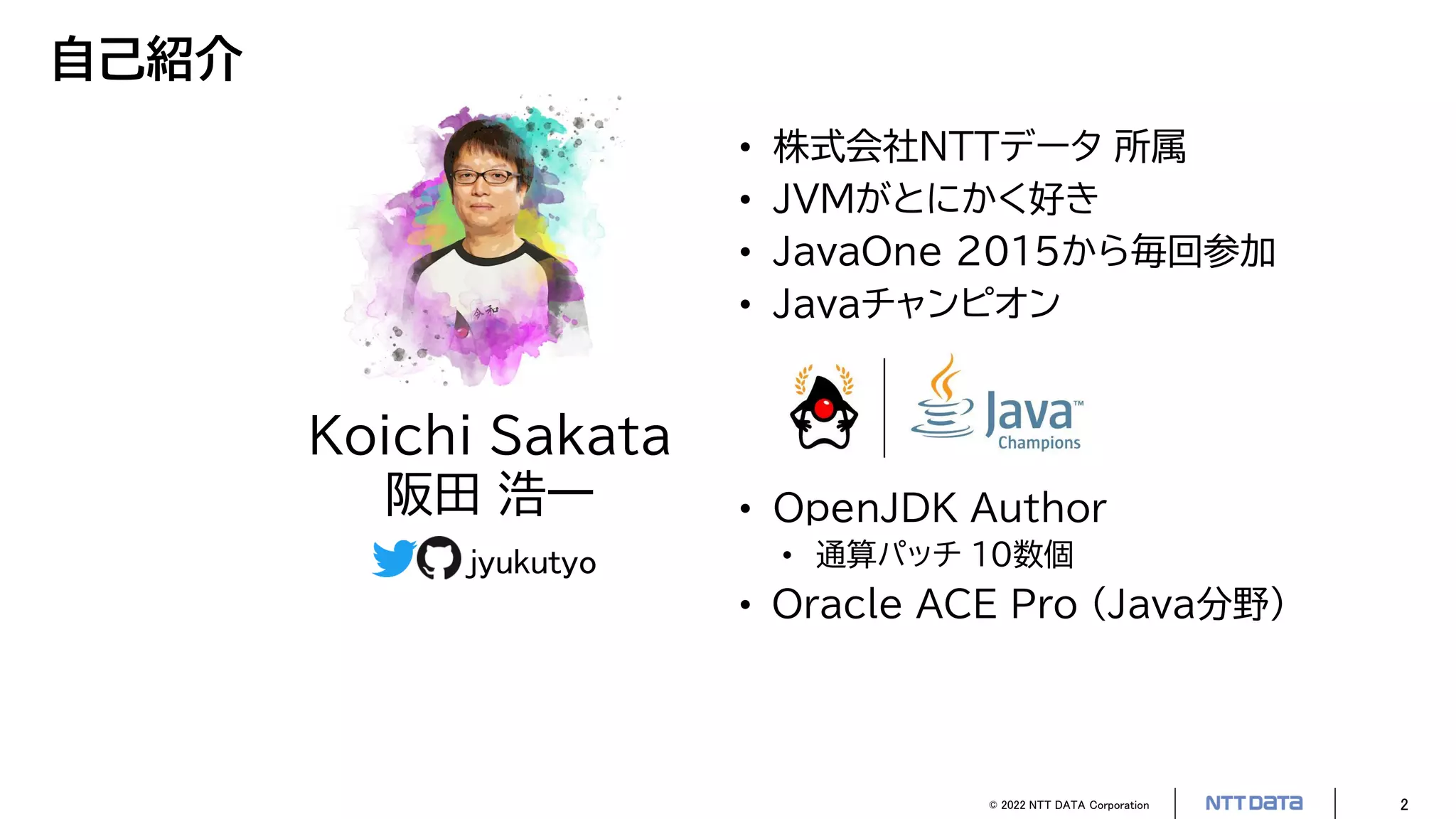 © 2022 NTT DATA Corporation 2
自己紹介
• 株式会社NTTデータ 所属
• JVMがとにかく好き
• JavaOne 2015から毎回参加
• Javaチャンピオン
• OpenJDK Author
• 通算パッチ 10数個
• Oracle ACE Pro (Java分野)
Koichi Sakata
阪田 浩一
jyukutyo
 
