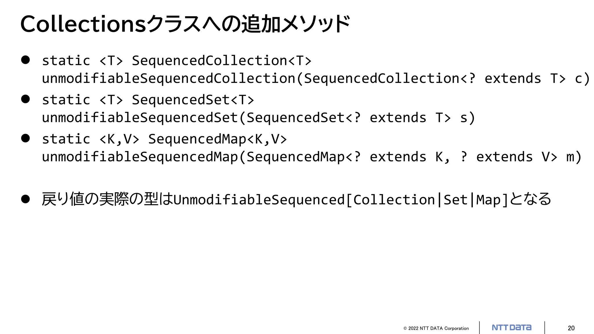 © 2022 NTT DATA Corporation 20
Collectionsクラスへの追加メソッド
 static <T> SequencedCollection<T>
unmodifiableSequencedCollection(SequencedCollection<? extends T> c)
 static <T> SequencedSet<T>
unmodifiableSequencedSet(SequencedSet<? extends T> s)
 static <K,V> SequencedMap<K,V>
unmodifiableSequencedMap(SequencedMap<? extends K, ? extends V> m)
 戻り値の実際の型はUnmodifiableSequenced[Collection|Set|Map]となる
 