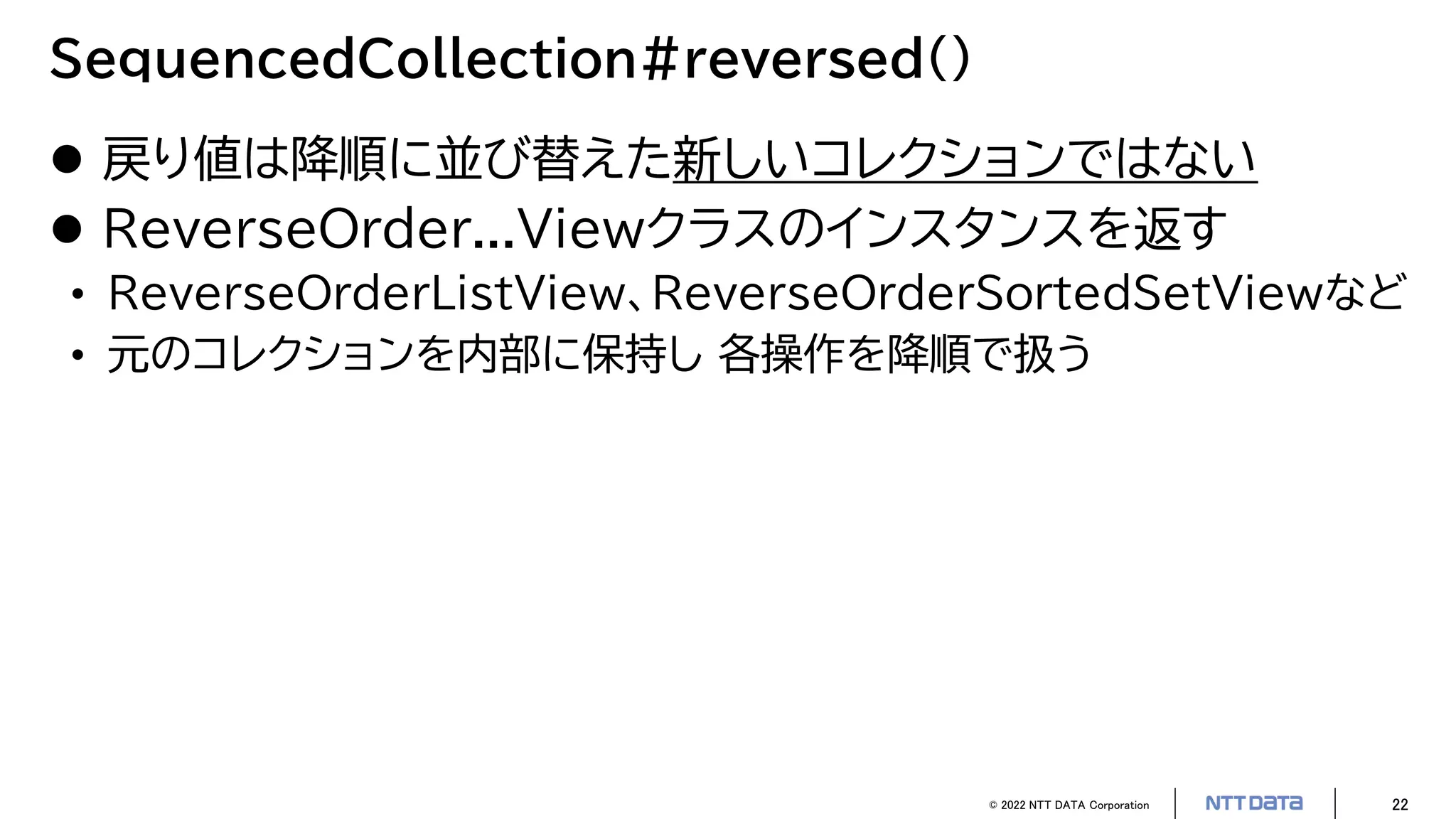 © 2022 NTT DATA Corporation 22
SequencedCollection#reversed()
 戻り値は降順に並び替えた新しいコレクションではない
 ReverseOrder...Viewクラスのインスタンスを返す
• ReverseOrderListView、ReverseOrderSortedSetViewなど
• 元のコレクションを内部に保持し 各操作を降順で扱う
 