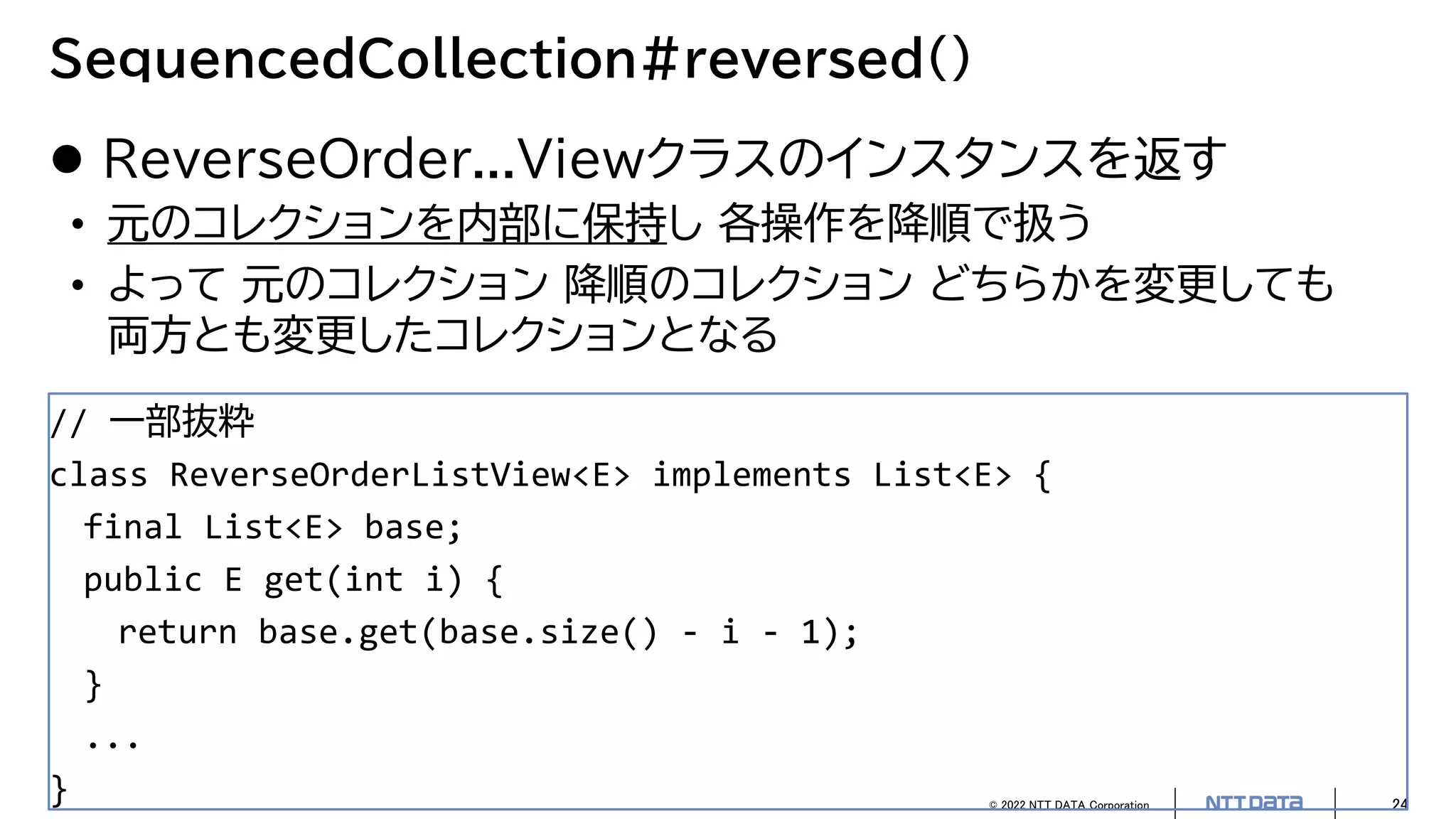 © 2022 NTT DATA Corporation 24
SequencedCollection#reversed()
 ReverseOrder...Viewクラスのインスタンスを返す
• 元のコレクションを内部に保持し 各操作を降順で扱う
• よって 元のコレクション 降順のコレクション どちらかを変更しても
両方とも変更したコレクションとなる
// 一部抜粋
class ReverseOrderListView<E> implements List<E> {
final List<E> base;
public E get(int i) {
return base.get(base.size() - i - 1);
}
...
}
 