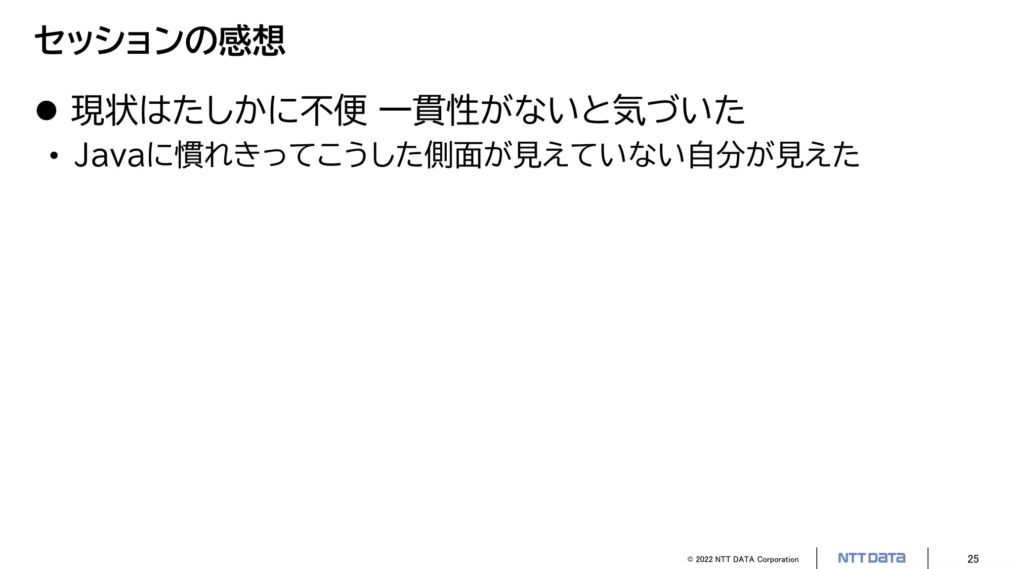© 2022 NTT DATA Corporation 25
セッションの感想
 現状はたしかに不便 一貫性がないと気づいた
• Javaに慣れきってこうした側面が見えていない自分が見えた
 