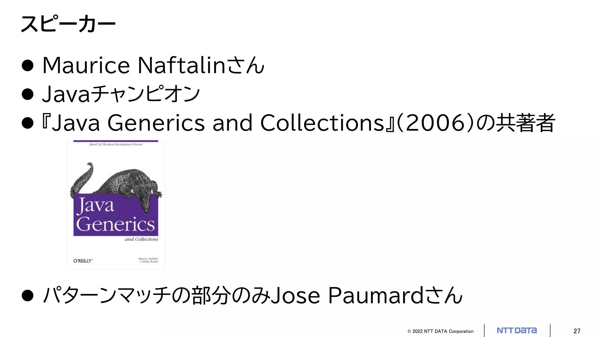 © 2022 NTT DATA Corporation 27
スピーカー
 Maurice Naftalinさん
 Javaチャンピオン
 『Java Generics and Collections』（2006）の共著者
 パターンマッチの部分のみJose Paumardさん
 
