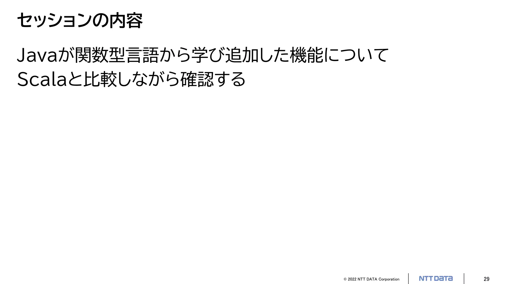 © 2022 NTT DATA Corporation 29
セッションの内容
Javaが関数型言語から学び追加した機能について
Scalaと比較しながら確認する
 