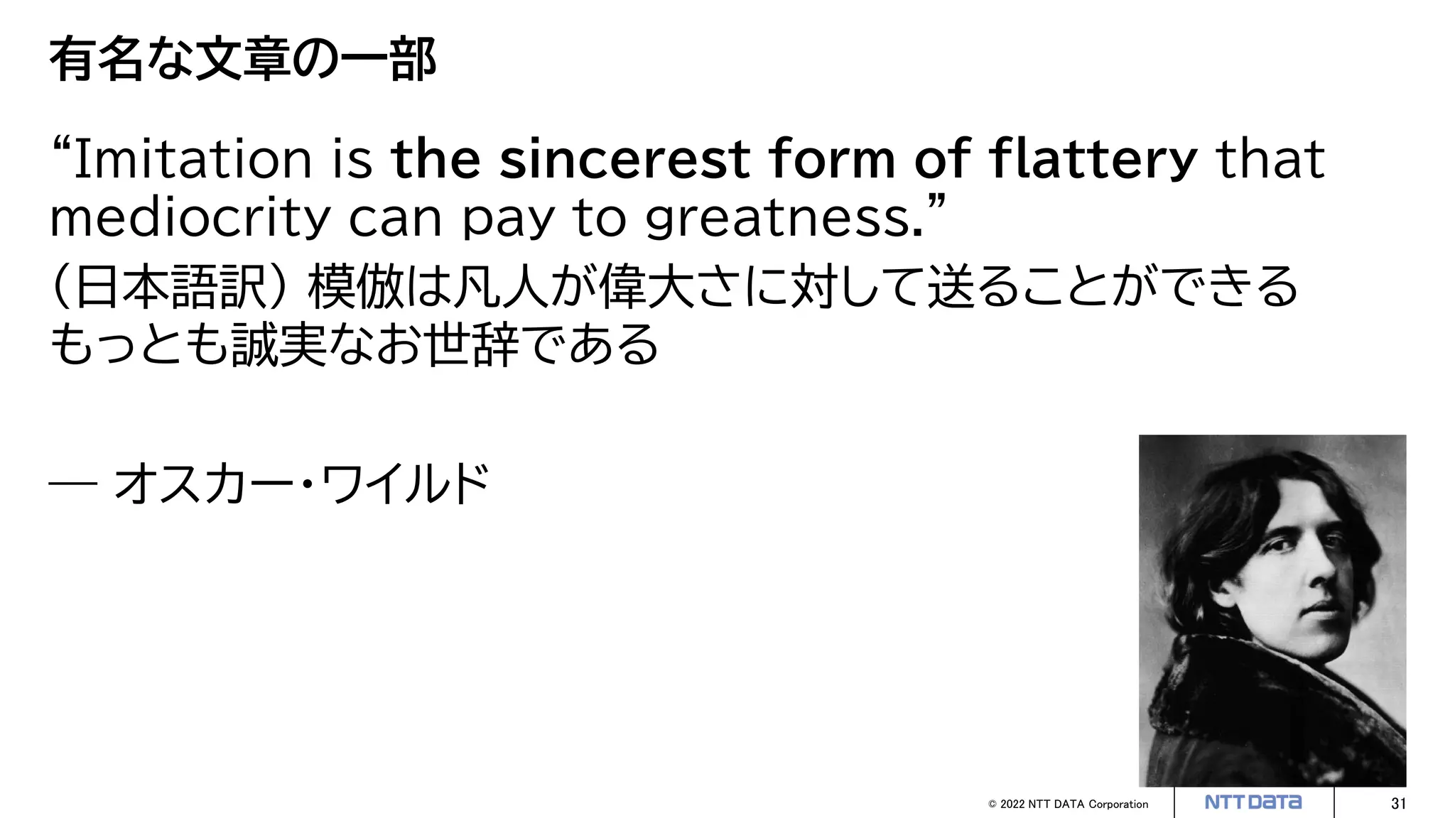 © 2022 NTT DATA Corporation 31
有名な文章の一部
“Imitation is the sincerest form of flattery that
mediocrity can pay to greatness.”
（日本語訳） 模倣は凡人が偉大さに対して送ることができる
もっとも誠実なお世辞である
― オスカー・ワイルド
 