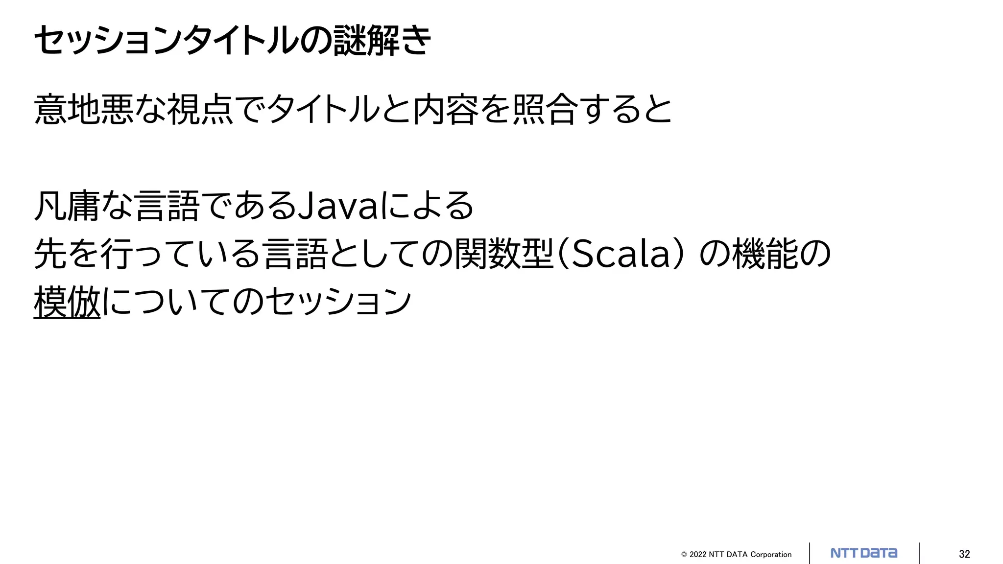 © 2022 NTT DATA Corporation 32
セッションタイトルの謎解き
意地悪な視点でタイトルと内容を照合すると
凡庸な言語であるJavaによる
先を行っている言語としての関数型（Scala） の機能の
模倣についてのセッション
 