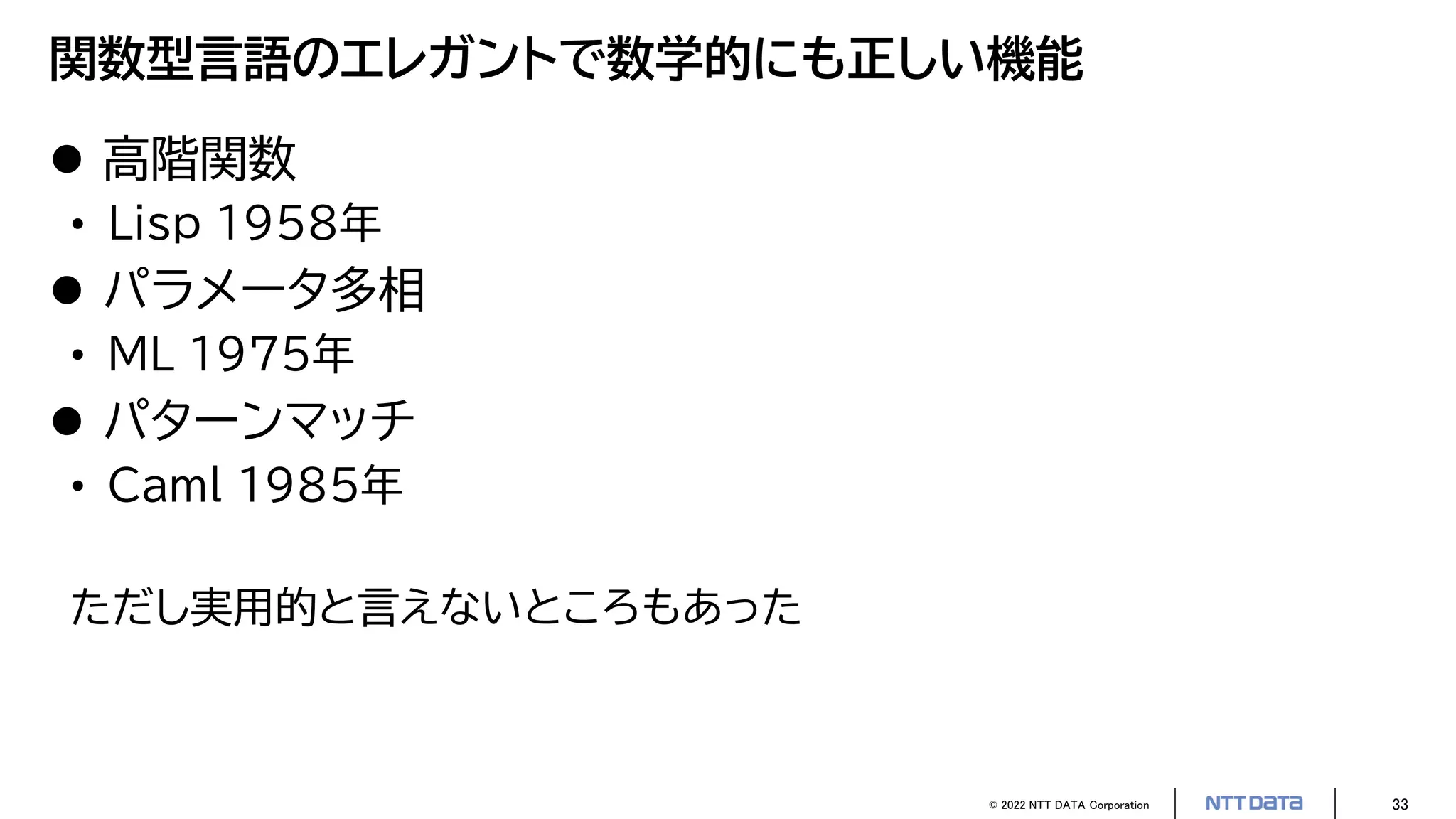 © 2022 NTT DATA Corporation 33
関数型言語のエレガントで数学的にも正しい機能
 高階関数
• Lisp 1958年
 パラメータ多相
• ML 1975年
 パターンマッチ
• Caml 1985年
ただし実用的と言えないところもあった
 