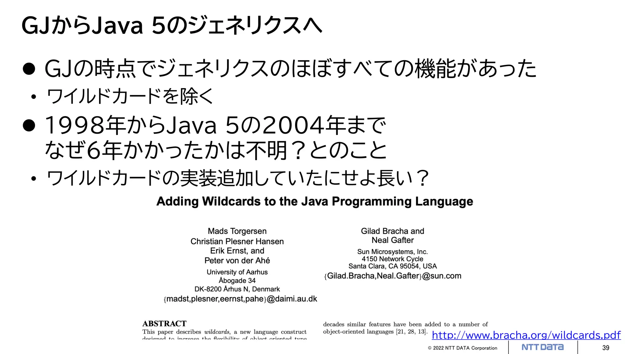 © 2022 NTT DATA Corporation 39
GJからJava 5のジェネリクスへ
 GJの時点でジェネリクスのほぼすべての機能があった
• ワイルドカードを除く
 1998年からJava 5の2004年まで
なぜ6年かかったかは不明？とのこと
• ワイルドカードの実装追加していたにせよ長い？
http://www.bracha.org/wildcards.pdf
 