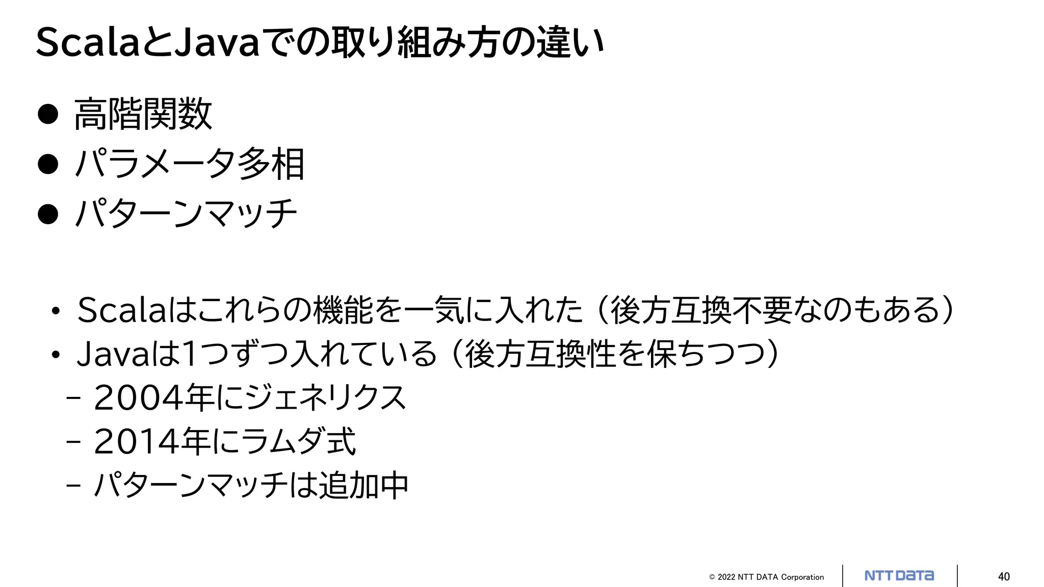 © 2022 NTT DATA Corporation 40
ScalaとJavaでの取り組み方の違い
 高階関数
 パラメータ多相
 パターンマッチ
• Scalaはこれらの機能を一気に入れた （後方互換不要なのもある）
• Javaは1つずつ入れている （後方互換性を保ちつつ）
- 2004年にジェネリクス
- 2014年にラムダ式
- パターンマッチは追加中
 