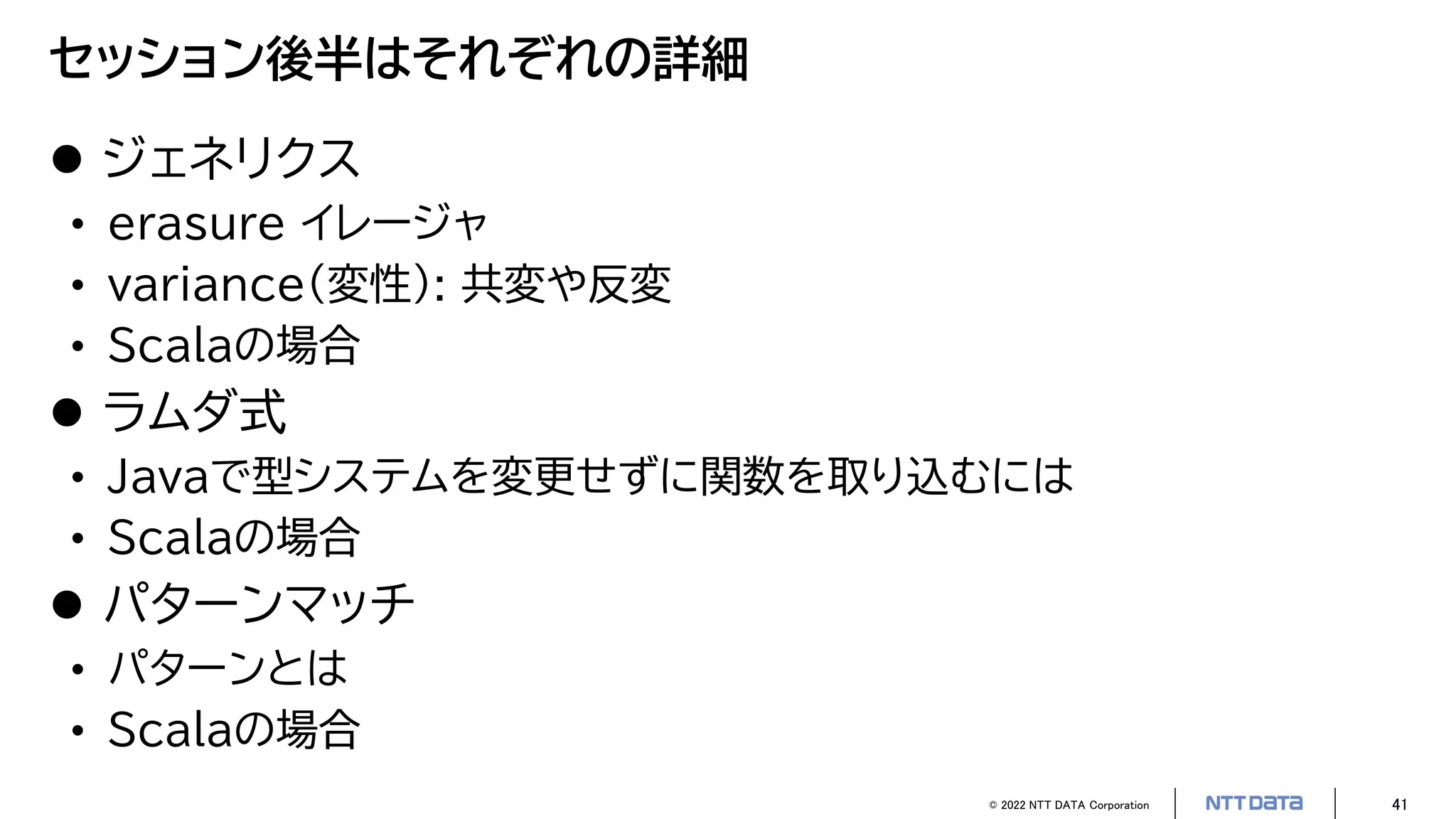 © 2022 NTT DATA Corporation 41
セッション後半はそれぞれの詳細
 ジェネリクス
• erasure イレージャ
• variance（変性）: 共変や反変
• Scalaの場合
 ラムダ式
• Javaで型システムを変更せずに関数を取り込むには
• Scalaの場合
 パターンマッチ
• パターンとは
• Scalaの場合
 