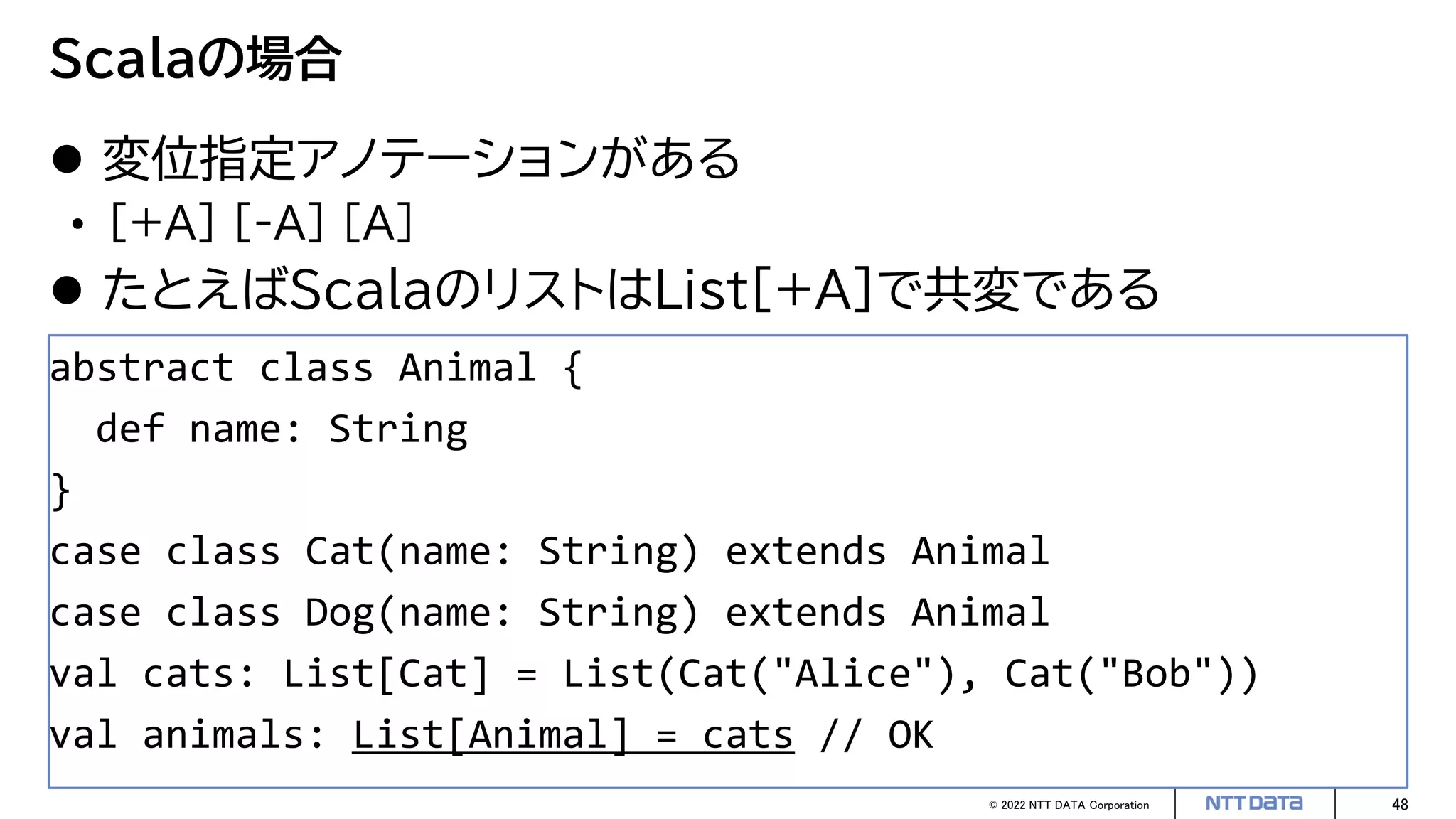 © 2022 NTT DATA Corporation 48
Scalaの場合
 変位指定アノテーションがある
• [+A] [-A] [A]
 たとえばScalaのリストはList[+A]で共変である
abstract class Animal {
def name: String
}
case class Cat(name: String) extends Animal
case class Dog(name: String) extends Animal
val cats: List[Cat] = List(Cat("Alice"), Cat("Bob"))
val animals: List[Animal] = cats // OK
 