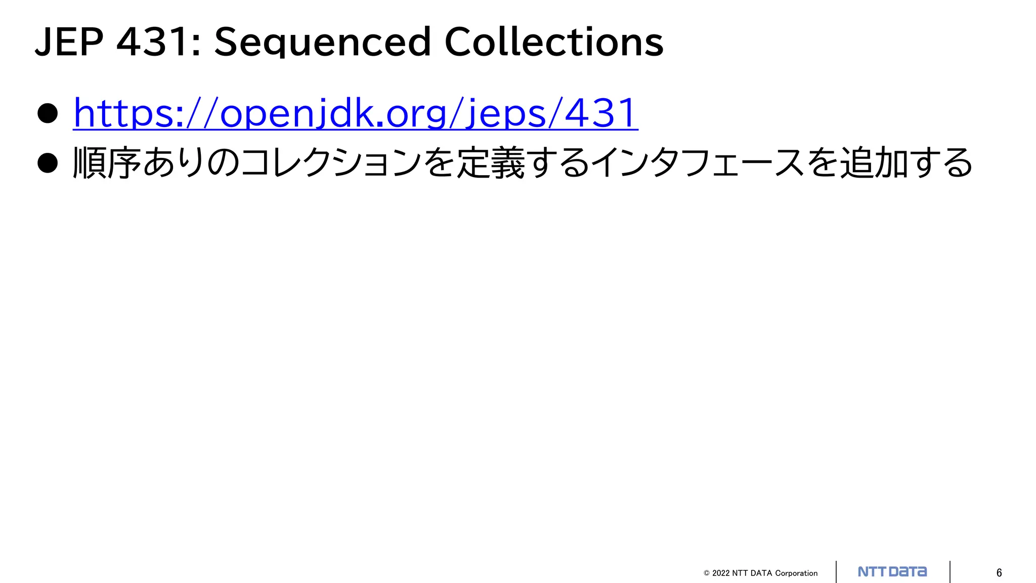© 2022 NTT DATA Corporation 6
JEP 431: Sequenced Collections
 https://openjdk.org/jeps/431
 順序ありのコレクションを定義するインタフェースを追加する
 