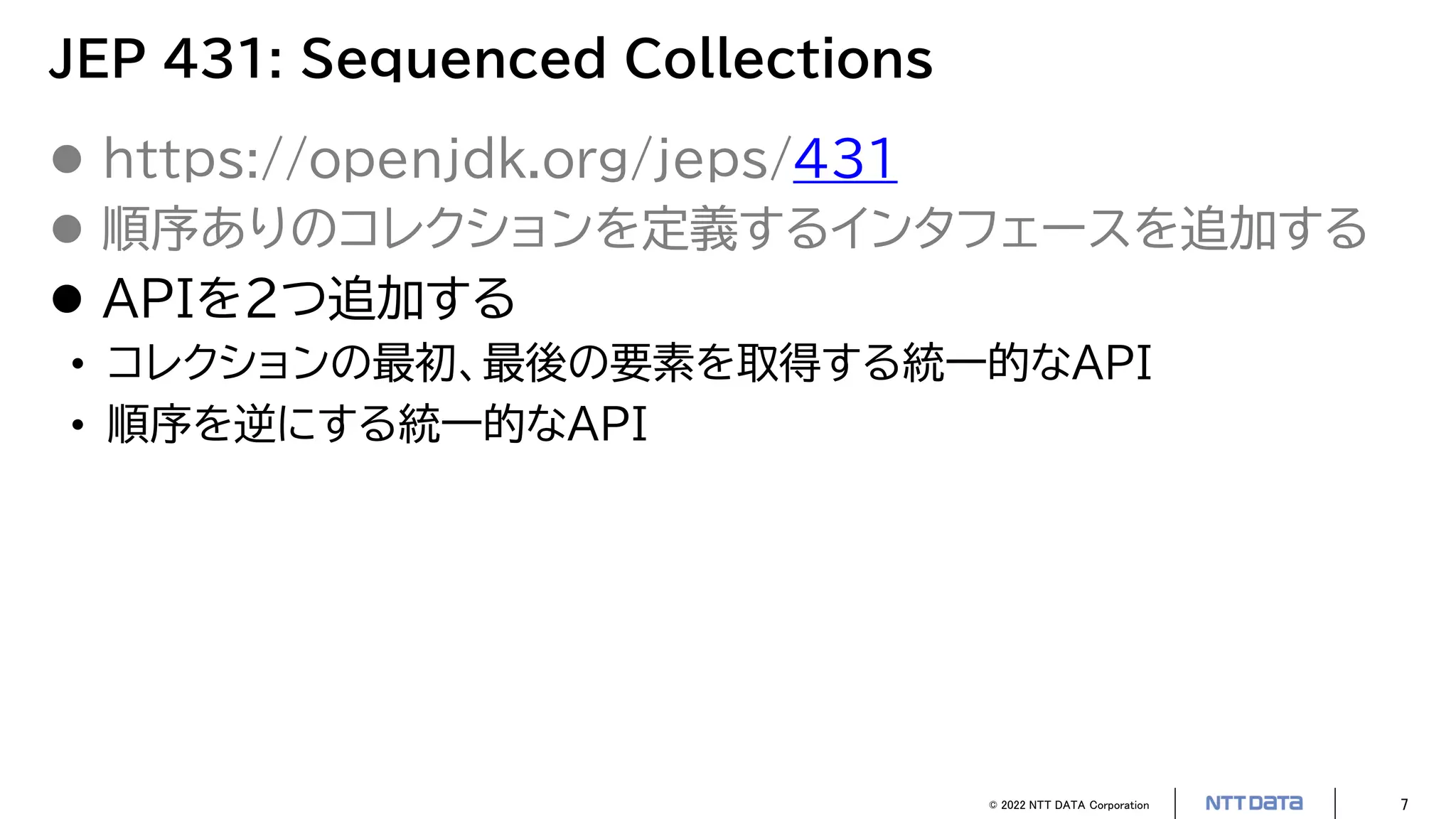 © 2022 NTT DATA Corporation 7
JEP 431: Sequenced Collections
 https://openjdk.org/jeps/431
 順序ありのコレクションを定義するインタフェースを追加する
 APIを2つ追加する
• コレクションの最初、最後の要素を取得する統一的なAPI
• 順序を逆にする統一的なAPI
 